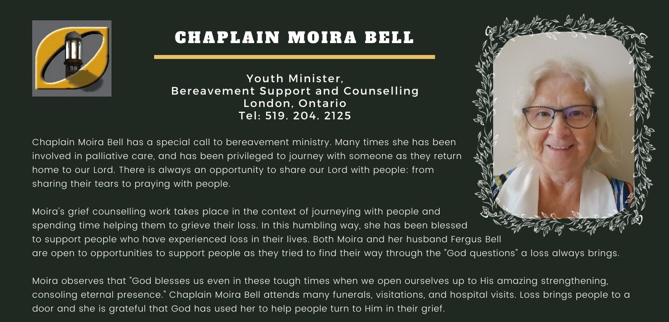 Chaplain Moira Bell of London, Ontario, has a special call to bereavement ministry. Many times she has been involved in palliative care, and has been privileged to journey with someone as they return home to our Lord. There is always an opportunity to share our Lord with people: from sharing their tears to praying with people. Her grief counselling work takes place in the context of journeying with people and spending time helping them to grieve their loss. In this humbling way, she has been blessed to support people who have experienced loss in their lives. Both Moira and Fergus Bell are open to opportunities to support people as they tried to find their way through the 